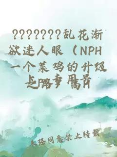 ???????乱花渐欲迷人眼（NPH 一个菜鸡的升级之路）高H
